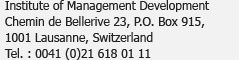 Institute of Management Development<br />Chemin de Bellerive 23, Case postale 915,<br />1001 Lausanne, Suisse<br />Tél. : 0041 (0)21 618 01 11